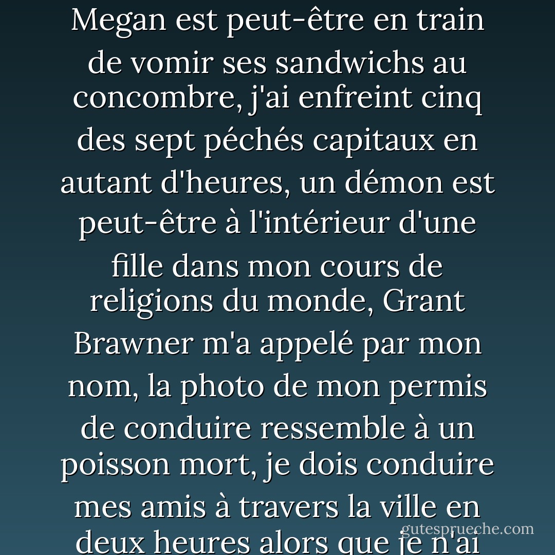 Non, ça ne va pas. On vient de me retirer des essais de pièces de théâtre où je devais être la première à auditionner et où tout le monde essaie de jouer le même rôle, je viens d'avoir une conversation très bizarre avec la secrétaire de l'école, Megan est peut-être en train de vomir ses sandwichs au concombre, j'ai enfreint cinq des sept péchés capitaux en autant d'heures, un démon est peut-être à l'intérieur d'une fille dans mon cours de religions du monde, Grant Brawner m'a appelé par mon nom, la photo de mon permis de conduire ressemble à un poisson mort, je dois conduire mes amis à travers la ville en deux heures alors que je n'ai jamais conduit sans papa auparavant, aucun de mes souhaits d'anniversaire ne s'est encore réalisé, et maintenant tu es là avec des muffins comme si j'étais en CE1 ? Alors, non, ça ne va pas. - Wendy Mass
