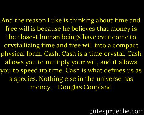 And the reason Luke is thinking about time and free will is because he believes that money is the closest human beings have ever come to crystallizing time and free will into a compact physical form. Cash. Cash is a time crystal. Cash allows you to multiply your will, and it allows you to speed up time. Cash is what defines us as a species. Nothing else in the universe has money. - Douglas Coupland
