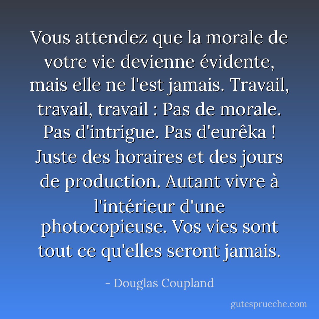 Vous attendez que la morale de votre vie devienne évidente, mais elle ne l'est jamais. Travail, travail, travail : Pas de morale. Pas d'intrigue. Pas d'eurêka ! Juste des horaires et des jours de production. Autant vivre à l'intérieur d'une photocopieuse. Vos vies sont tout ce qu'elles seront jamais. - Douglas Coupland