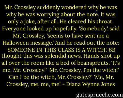 Mr. Crossley suddenly wondered why he was why he was worrying about the note. It was only a joke, after all. He cleared his throat. Everyone looked up hopefully. 'Somebody,' said Mr. Crossley, 'seems to have sent me a Halloween message.' And he read out the note: 'SOMEONE IN THIS CLASS IS A WITCH.'<br />6B thought this was splendid news. Hands shot up all over the room like a bed of beansprouts.<br />'It's me, Mr. Crossley!'<br />'Mr. Crossley, I'm the witch!'<br />'Can I be the witch, Mr. Crossley?'<br />'Me, Mr. Crossley, me, me, me! - Diana Wynne Jones