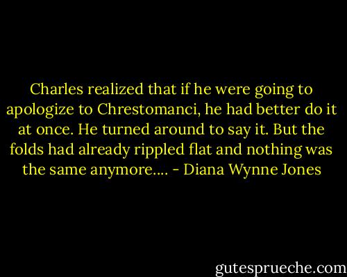 Charles realized that if he were going to apologize to Chrestomanci, he had better do it at once. He turned around to say it. But the folds had already rippled flat and nothing was the same anymore.... - Diana Wynne Jones