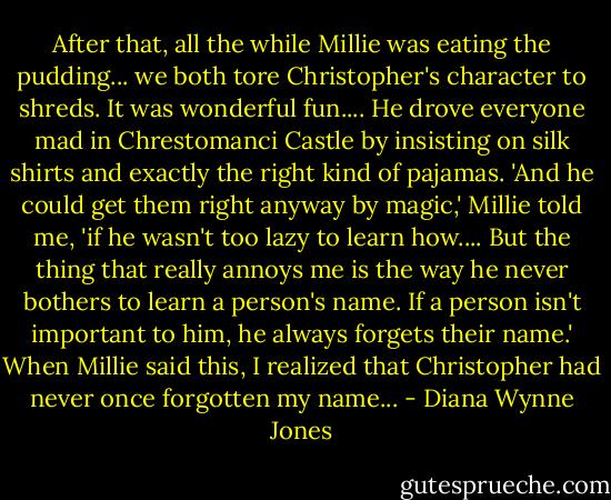 After that, all the while Millie was eating the pudding... we both tore Christopher's character to shreds. It was wonderful fun.... He drove everyone mad in Chrestomanci Castle by insisting on silk shirts and exactly the right kind of pajamas. 'And he could get them right anyway by magic,' Millie told me, 'if he wasn't too lazy to learn how.... But the thing that really annoys me is the way he never bothers to learn a person's name. If a person isn't important to him, he always forgets their name.'<br />When Millie said this, I realized that Christopher had never once forgotten my name... - Diana Wynne Jones