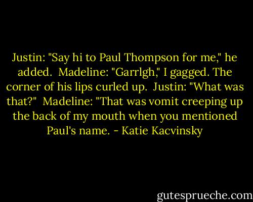 Justin: "Say hi to Paul Thompson for me," he added.<br /><br />Madeline: "Garrlgh," I gagged. The corner of his lips curled up.<br /><br />Justin: "What was that?"<br /><br />Madeline: "That was vomit creeping up the back of my mouth when you mentioned Paul's name. - Katie Kacvinsky