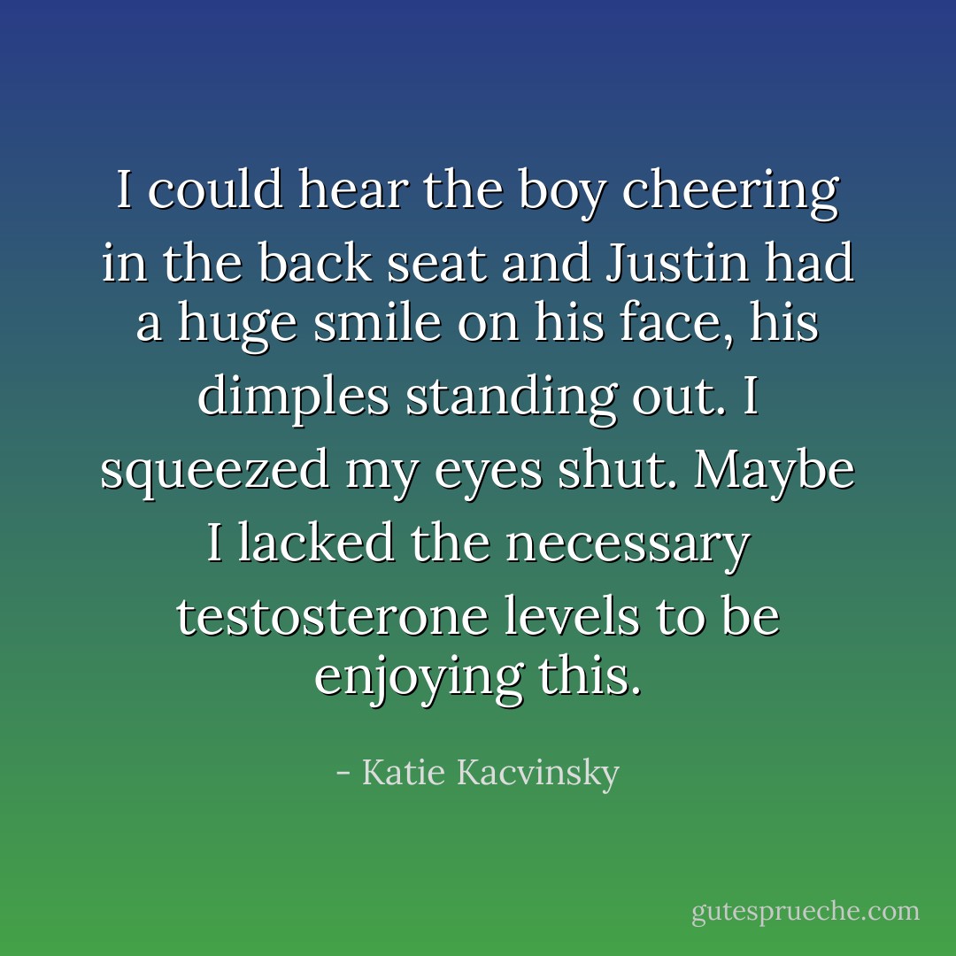 I could hear the boy cheering in the back seat and Justin had a huge smile on his face, his dimples standing out. I squeezed my eyes shut. Maybe I lacked the necessary testosterone levels to be enjoying this. - Katie Kacvinsky