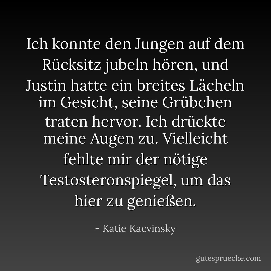 Ich konnte den Jungen auf dem Rücksitz jubeln hören, und Justin hatte ein breites Lächeln im Gesicht, seine Grübchen traten hervor. Ich drückte meine Augen zu. Vielleicht fehlte mir der nötige Testosteronspiegel, um das hier zu genießen. - Katie Kacvinsky<