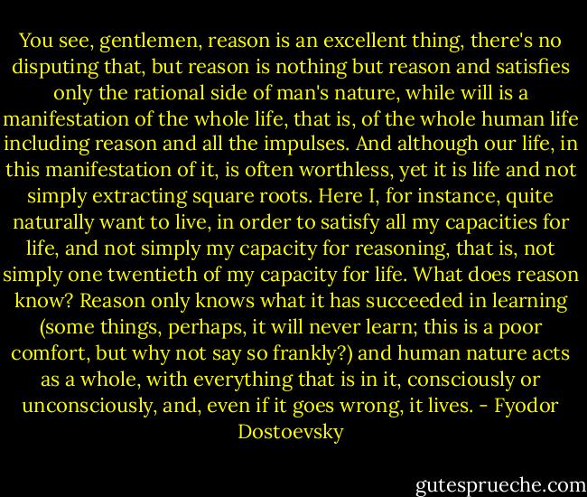 You see, gentlemen, reason is an excellent thing, there's no disputing that, but reason is nothing but reason and satisfies only the rational side of man's nature, while will is a manifestation of the whole life, that is, of the whole human life including reason and all the impulses. And although our life, in this manifestation of it, is often worthless, yet it is life and not simply extracting square roots. Here I, for instance, quite naturally want to live, in order to satisfy all my capacities for life, and not simply my capacity for reasoning, that is, not simply one twentieth of my capacity for life. What does reason know? Reason only knows what it has succeeded in learning (some things, perhaps, it will never learn; this is a poor comfort, but why not say so frankly?) and human nature acts as a whole, with everything that is in it, consciously or unconsciously, and, even if it goes wrong, it lives. - Fyodor Dostoevsky