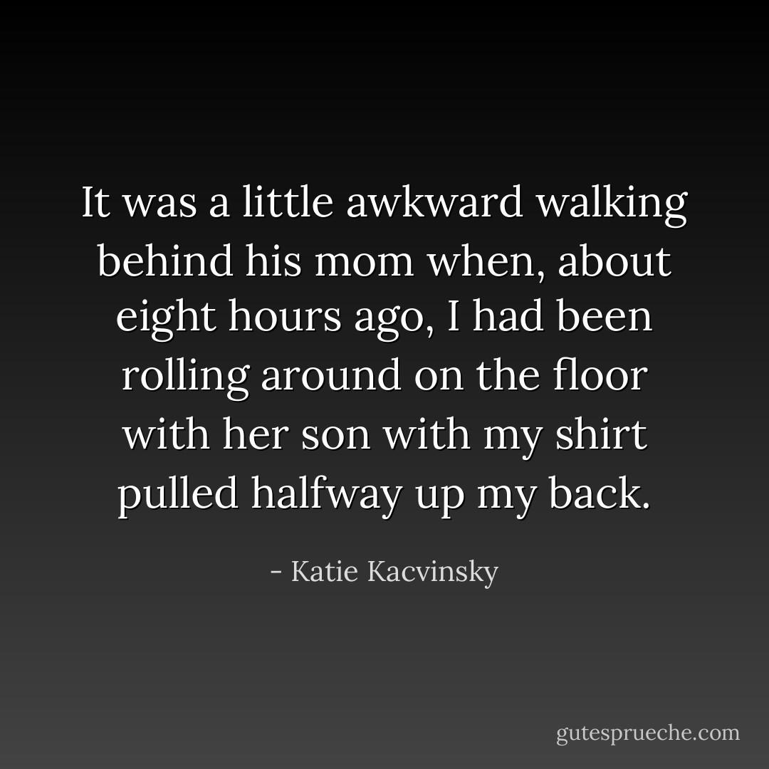 It was a little awkward walking behind his mom when, about eight hours ago, I had been rolling around on the floor with her son with my shirt pulled halfway up my back. - Katie Kacvinsky