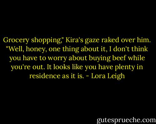 Grocery shopping," Kira's gaze raked over him. "Well, honey, one thing about it, I don't think you have to worry about buying beef while you're out. It looks like you have plenty in residence as it is. - Lora Leigh