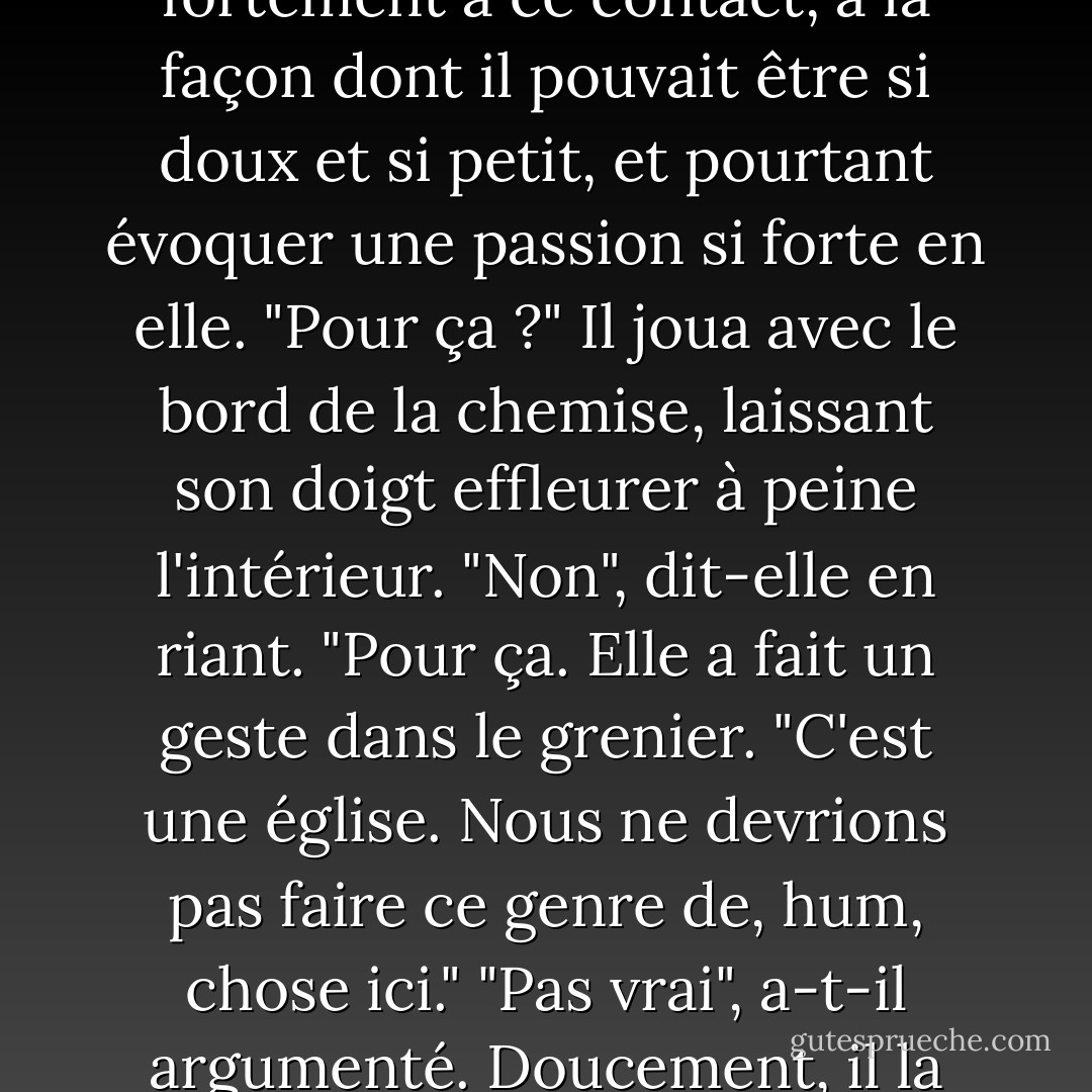 Il tendit la main et toucha son visage, faisant glisser ses doigts le long de sa joue et de son cou, jusqu'au haut de sa chemise soyeuse. Elle respira fortement à ce contact, à la façon dont il pouvait être si doux et si petit, et pourtant évoquer une passion si forte en elle.<br />"Pour ça ?" Il joua avec le bord de la chemise, laissant son doigt effleurer à peine l'intérieur.<br />"Non", dit-elle en riant. "Pour ça. Elle a fait un geste dans le grenier. "C'est une église. Nous ne devrions pas faire ce genre de, hum, chose ici."<br />"Pas vrai", a-t-il argumenté. Doucement, il la pousse sur le dos et se penche sur elle. "L'église est en bas. Ce n'est qu'un entrepôt. Dieu n'y verra pas d'inconvénient. - Richelle Mead