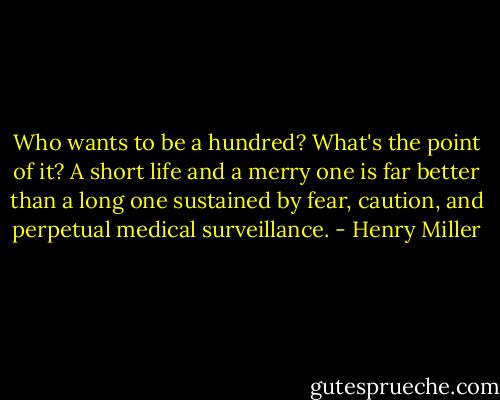 Who wants to be a hundred? What's the point of it? A short life and a merry one is far better than a long one sustained by fear, caution, and perpetual medical surveillance. - Henry Miller