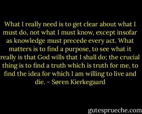 What I really need is to get clear about what I must do, not what I must know, except insofar as knowledge must precede every act. What matters is to find a purpose, to see what it really is that God wills that I shall do; the crucial thing is to find a truth which is truth for me, to find the idea for which I am willing to live and die. - Søren Kierkegaard