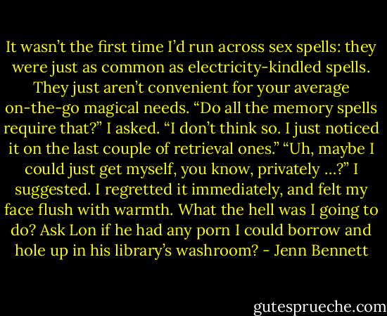 It wasn’t the first time I’d run across sex spells: they<br />were just as common as electricity-kindled spells. They just<br />aren’t convenient for your average on-the-go magical<br />needs.<br />“Do all the memory spells require that?” I asked.<br />“I don’t think so. I just noticed it on the last couple of<br />retrieval ones.”<br />“Uh, maybe I could just get myself, you know, privately<br />…?” I suggested. I regretted it immediately, and felt my face<br />flush with warmth. What the hell was I going to do? Ask Lon<br />if he had any porn I could borrow and hole up in his library’s<br />washroom? - Jenn Bennett