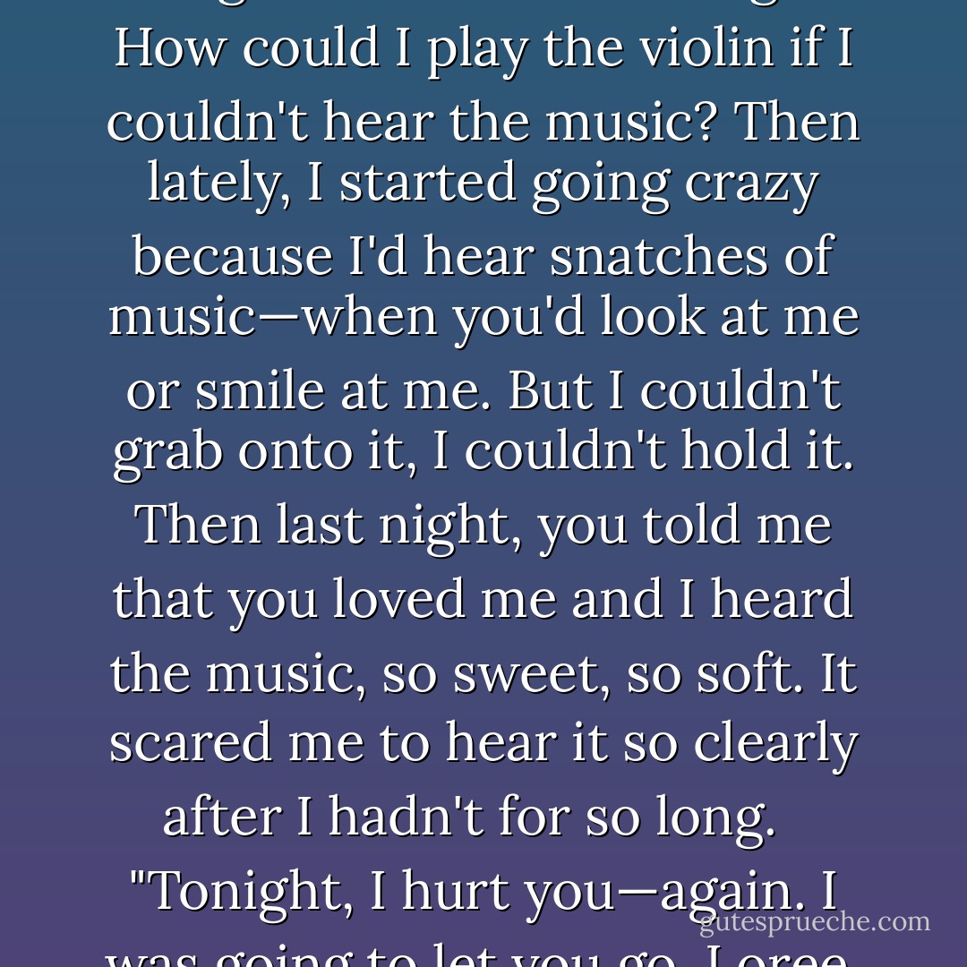 He rolled her over, rising above her, cupping her cheek. "I wasn't lying, Loree. I've always heard the music in my heart…but I lost the ability to do that when I went to prison. It was like the music just shriveled up and died. I thought I'd never hear it again. How could I play the violin if I couldn't hear the music? Then lately, I started going crazy because I'd hear snatches of music—when you'd look at me or smile at me. But I couldn't grab onto it, I couldn't hold it. Then last night, you told me that you loved me and I heard the music, so sweet, so soft. It scared me to hear it so clearly after I hadn't for so long.<br /><br /> "Tonight, I hurt you—again. I was going to let you go, Loree. I was gonna take you back to Austin. But I heard my heart break…and I knew that's all I'd hear for the rest of my life. Don't leave me, Sugar."<br /><br /> Joy filled her and she brushed the locks of hair back off his brow. "I won't."<br /><br />-Austin and Loree - Lorraine Heath