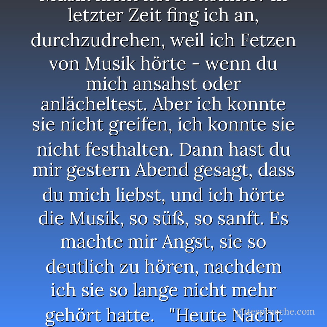 Er drehte sie auf den Rücken, erhob sich über sie und berührte ihre Wange. "Ich habe nicht gelogen, Loree. Ich habe die Musik immer in meinem Herzen gehört... aber ich habe die Fähigkeit dazu verloren, als ich ins Gefängnis kam. Es war, als wäre die Musik einfach verschrumpelt und gestorben. Ich dachte, ich würde sie nie wieder hören. Wie sollte ich Geige spielen, wenn ich die Musik nicht hören konnte? In letzter Zeit fing ich an, durchzudrehen, weil ich Fetzen von Musik hörte - wenn du mich ansahst oder anlächeltest. Aber ich konnte sie nicht greifen, ich konnte sie nicht festhalten. Dann hast du mir gestern Abend gesagt, dass du mich liebst, und ich hörte die Musik, so süß, so sanft. Es machte mir Angst, sie so deutlich zu hören, nachdem ich sie so lange nicht mehr gehört hatte.<br /><br /> "Heute Nacht habe ich dir wehgetan - schon wieder. Ich wollte dich gehen lassen, Loree. Ich wollte dich zurück nach Austin bringen. Aber ich hörte mein Herz brechen... und ich wusste, das ist alles, was ich für den Rest meines Lebens hören würde. Verlass mich nicht, Sugar."<br /><br /> Freude erfüllte sie und sie strich ihm die Haarsträhnen aus der Stirn. "Das werde ich nicht."<br /><br />-Austin und Loree - Lorraine Heath<