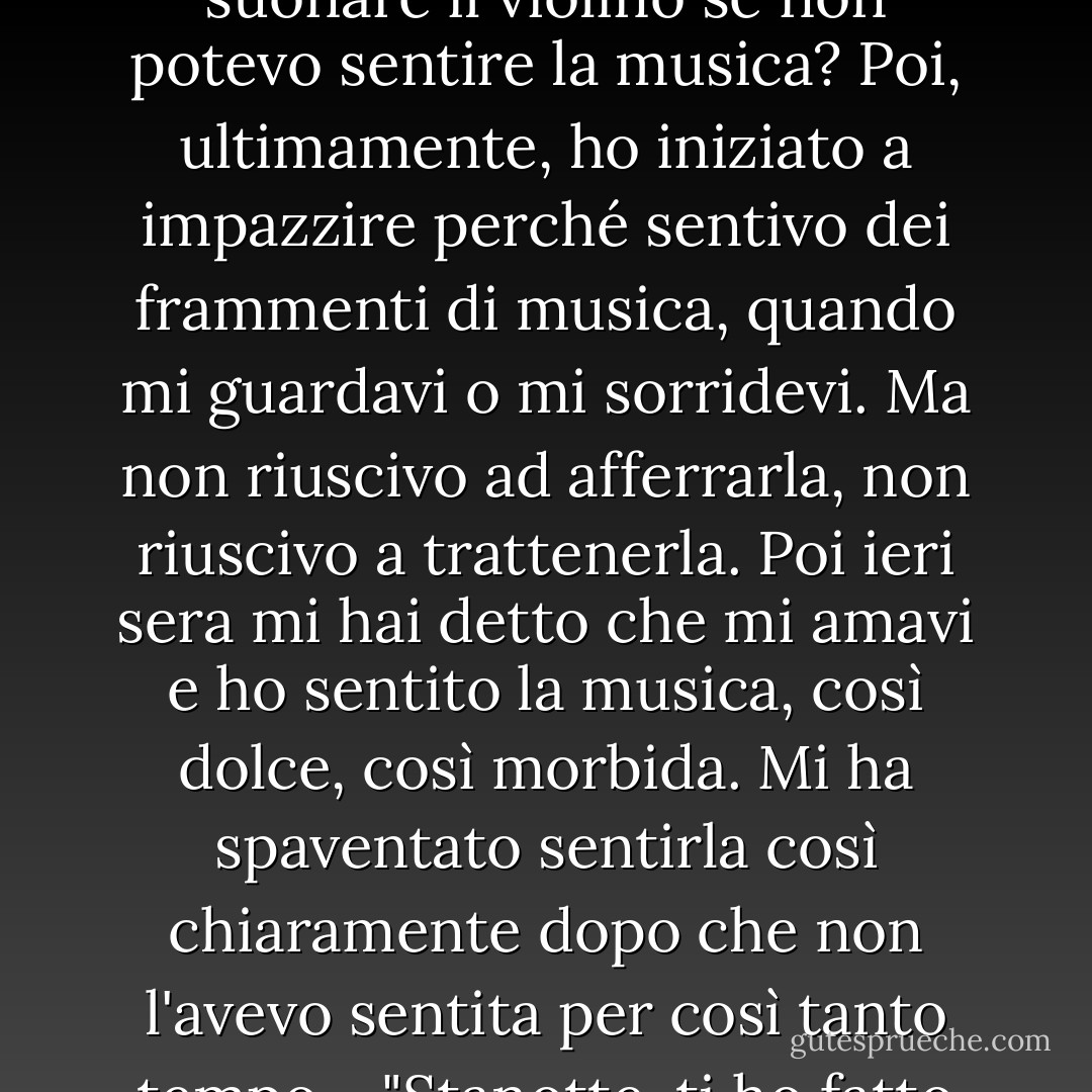 La fece rotolare, sollevandosi sopra di lei e prendendole la guancia. "Non stavo mentendo, Loree. Ho sempre sentito la musica nel mio cuore... ma ho perso la capacità di farlo quando sono andato in prigione. È stato come se la musica si fosse raggrinzita e fosse morta. Pensavo che non l'avrei più sentita. Come potevo suonare il violino se non potevo sentire la musica? Poi, ultimamente, ho iniziato a impazzire perché sentivo dei frammenti di musica, quando mi guardavi o mi sorridevi. Ma non riuscivo ad afferrarla, non riuscivo a trattenerla. Poi ieri sera mi hai detto che mi amavi e ho sentito la musica, così dolce, così morbida. Mi ha spaventato sentirla così chiaramente dopo che non l'avevo sentita per così tanto tempo.<br /><br /> "Stanotte, ti ho fatto male - di nuovo. Volevo lasciarti andare, Loree. Volevo riportarti ad Austin. Ma ho sentito il mio cuore spezzarsi... e sapevo che non avrei sentito altro per il resto della mia vita. Non lasciarmi, Sugar". <br /><br /> La gioia la riempì e lei gli scostò le ciocche di capelli dalla fronte. "Non lo farò". <br /><br />-Austin e Loree - Lorraine Heath