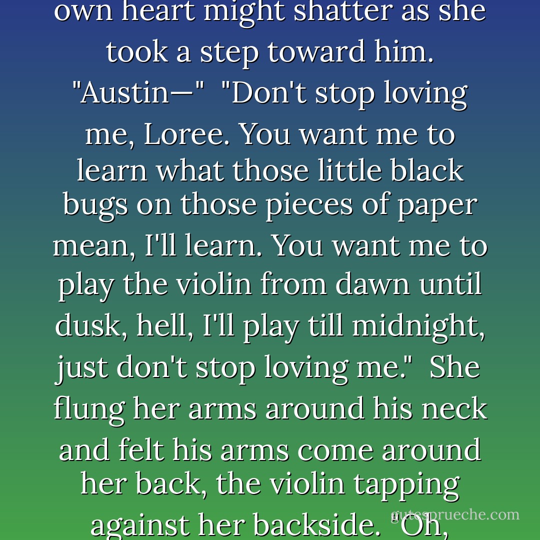 The melody drifted into an aching silence. Austin lifted his head, and she saw his tears, trailing along his cheeks, glistening in the moonlight.<br /><br />She slipped from beneath the blankets, her bare feet hitting the cold floor. "What were you playing?" she asked reverently, not wanting to disturb the ambiance that remained in the room.<br /><br />"That was my heart breaking," he said, his voice ragged.<br /><br />She felt as though her own heart might shatter as she took a step toward him. "Austin—"<br /><br />"Don't stop loving me, Loree. You want me to learn what those little black bugs on those pieces of paper mean, I'll learn. You want me to play the violin from dawn until dusk, hell, I'll play till midnight, just don't stop loving me."<br /><br />She flung her arms around his neck and felt his arms come around her back, the violin tapping against her backside. "Oh, Austin, I couldn't stop loving you if I wanted."<br /><br />"I do know how to love, Loree. I just don't know how to keep a woman loving me."<br /><br />"I'll always love you, Austin," she said trailing kisses over his face. "Always."<br /><br />She felt a slight movement away from her as he set the violin aside, and then his arms came around her, tighter than before. "Let me love you, Loree. I need to love you."<br /><br />-Austin and Loree - Lorraine Heath