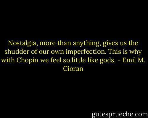 Nostalgia, more than anything, gives us the shudder of our own imperfection. This is why with Chopin we feel so little like gods. - Emil M. Cioran