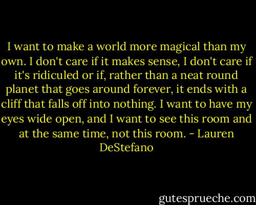 I want to make a world more magical than my own. I don't care if it makes sense, I don't care if it's ridiculed or if, rather than a neat round planet that goes around forever, it ends with a cliff that falls off into nothing. I want to have my eyes wide open, and I want to see this room and at the same time, not this room. - Lauren DeStefano