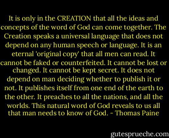 It is only in the CREATION that all the ideas and concepts of the word of God can come together. The Creation speaks a universal language that does not depend on any human speech or language. It is an eternal 'original copy' that all men can read. It cannot be faked or counterfeited. It cannot be lost or changed. It cannot be kept secret. It does not depend on man deciding whether to publish it or not. It publishes itself from one end of the earth to the other. It preaches to all the nations, and all the worlds. This natural word of God reveals to us all that man needs to know of God. - Thomas Paine