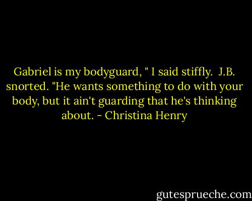 Gabriel is my bodyguard, " I said stiffly. <br />J.B. snorted. "He wants something to do with your body, but it ain't guarding that he's thinking about. - Christina Henry