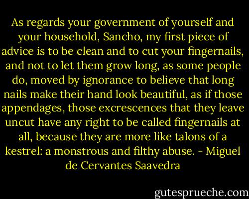 As regards your government of yourself and your household, Sancho, my first piece of advice is to be clean and to cut your fingernails, and not to let them grow long, as some people do, moved by ignorance to believe that long nails make their hand look beautiful, as if those appendages, those excrescences that they leave uncut have any right to be called fingernails at all, because they are more like talons of a kestrel: a monstrous and filthy abuse. - Miguel de Cervantes Saavedra