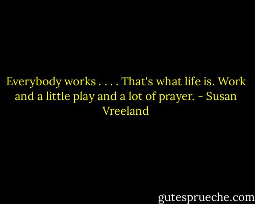 Everybody works . . . . That's what life is. Work and a little play and a lot of prayer. - Susan Vreeland