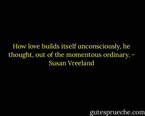 How love builds itself unconsciously, he thought, out of the momentous ordinary. - Susan Vreeland