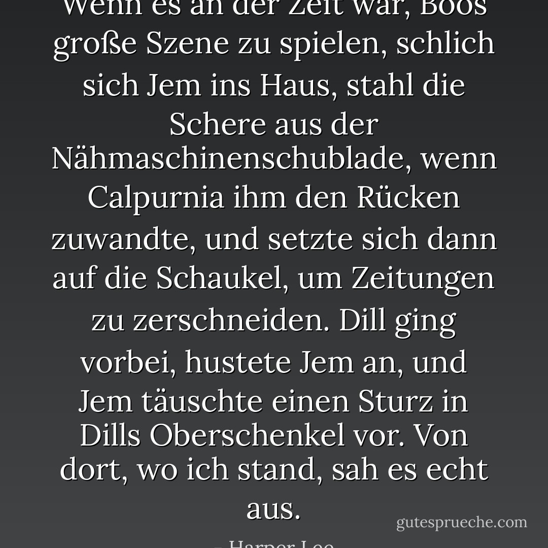 Wenn es an der Zeit war, Boos große Szene zu spielen, schlich sich Jem ins Haus, stahl die Schere aus der Nähmaschinenschublade, wenn Calpurnia ihm den Rücken zuwandte, und setzte sich dann auf die Schaukel, um Zeitungen zu zerschneiden. Dill ging vorbei, hustete Jem an, und Jem täuschte einen Sturz in Dills Oberschenkel vor. Von dort, wo ich stand, sah es echt aus. - Harper Lee<