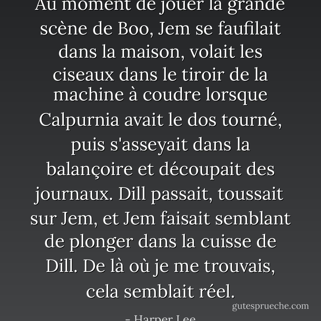 Au moment de jouer la grande scène de Boo, Jem se faufilait dans la maison, volait les ciseaux dans le tiroir de la machine à coudre lorsque Calpurnia avait le dos tourné, puis s'asseyait dans la balançoire et découpait des journaux. Dill passait, toussait sur Jem, et Jem faisait semblant de plonger dans la cuisse de Dill. De là où je me trouvais, cela semblait réel. - Harper Lee
