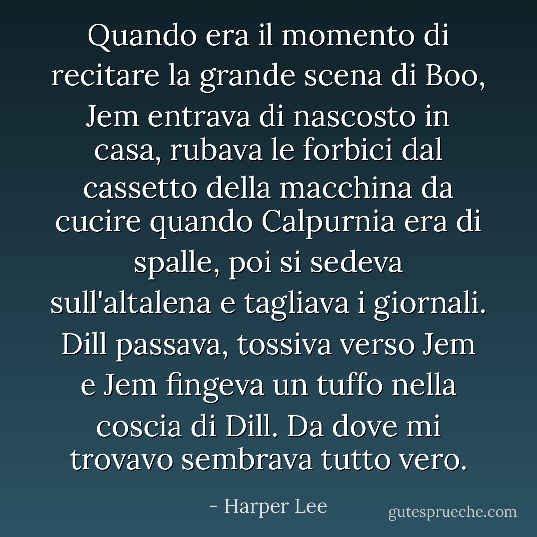 Quando era il momento di recitare la grande scena di Boo, Jem entrava di nascosto in casa, rubava le forbici dal cassetto della macchina da cucire quando Calpurnia era di spalle, poi si sedeva sull'altalena e tagliava i giornali. Dill passava, tossiva verso Jem e Jem fingeva un tuffo nella coscia di Dill. Da dove mi trovavo sembrava tutto vero. - Harper Lee
