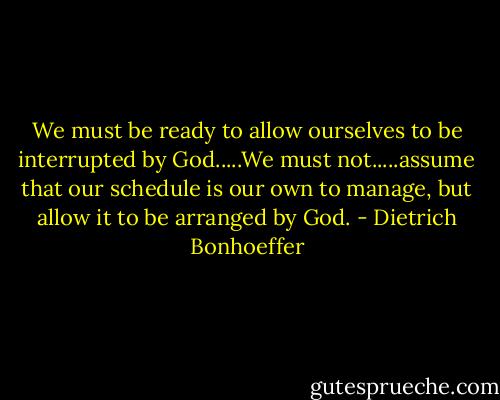 We must be ready to allow ourselves to be interrupted by God.....We must not.....assume that our schedule is our own to manage, but allow it to be arranged by God. - Dietrich Bonhoeffer