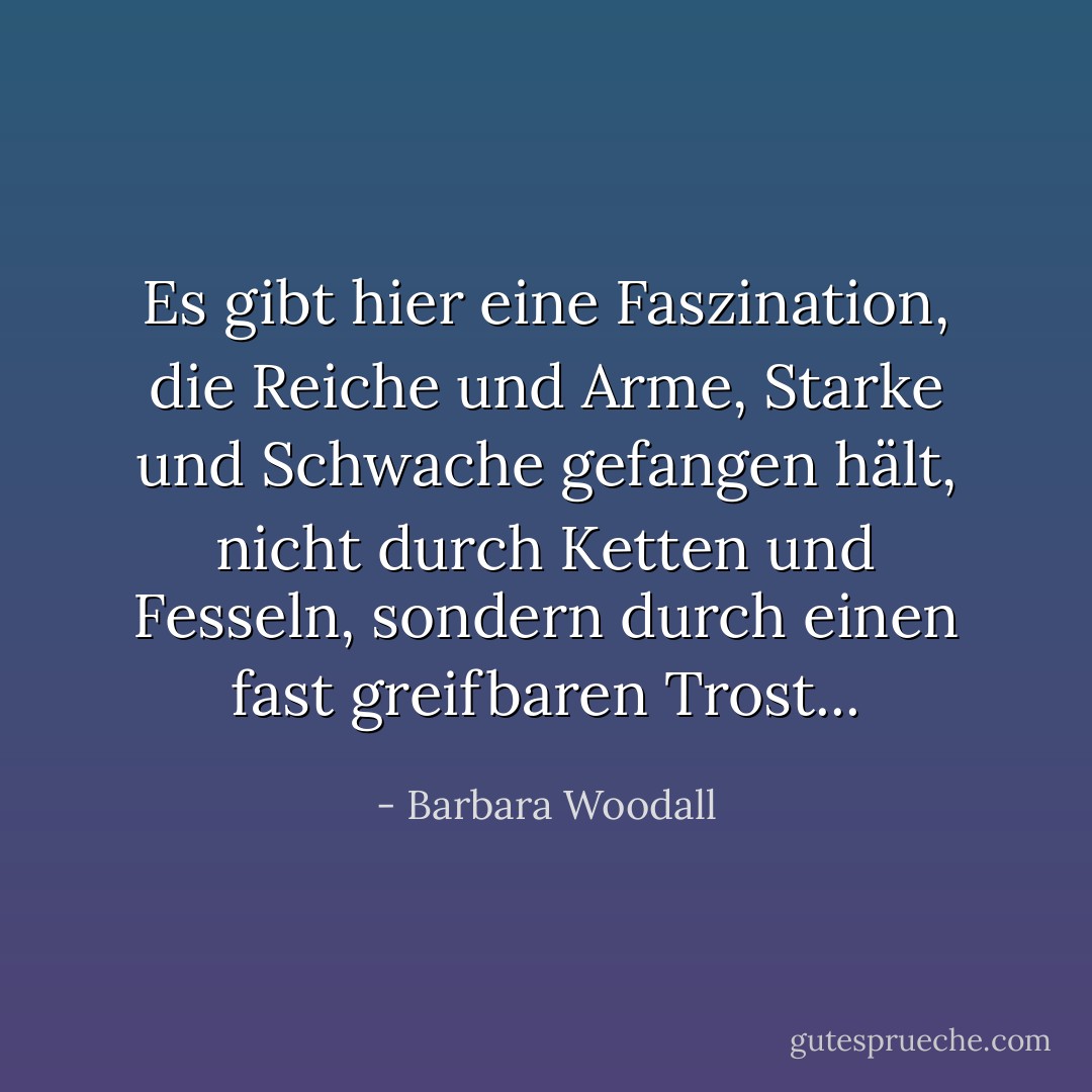 Es gibt hier eine Faszination, die Reiche und Arme, Starke und Schwache gefangen hält, nicht durch Ketten und Fesseln, sondern durch einen fast greifbaren Trost... - Barbara Woodall<