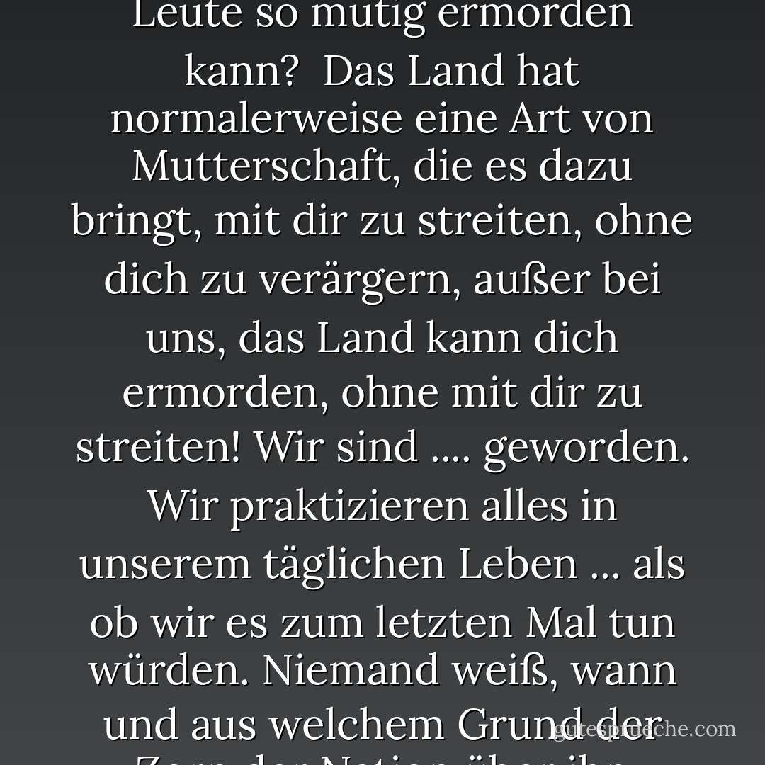 Ich verstehe nicht, wie ein Land einen seiner eigenen Leute so mutig ermorden kann? <br />Das Land hat normalerweise eine Art von Mutterschaft, die es dazu bringt, mit dir zu streiten, ohne dich zu verärgern, außer bei uns, das Land kann dich ermorden, ohne mit dir zu streiten! Wir sind .... geworden. Wir praktizieren alles in unserem täglichen Leben ... als ob wir es zum letzten Mal tun würden. Niemand weiß, wann und aus welchem Grund der Zorn der Nation über ihn hereinbrechen wird. - أحلام مستغانمي<