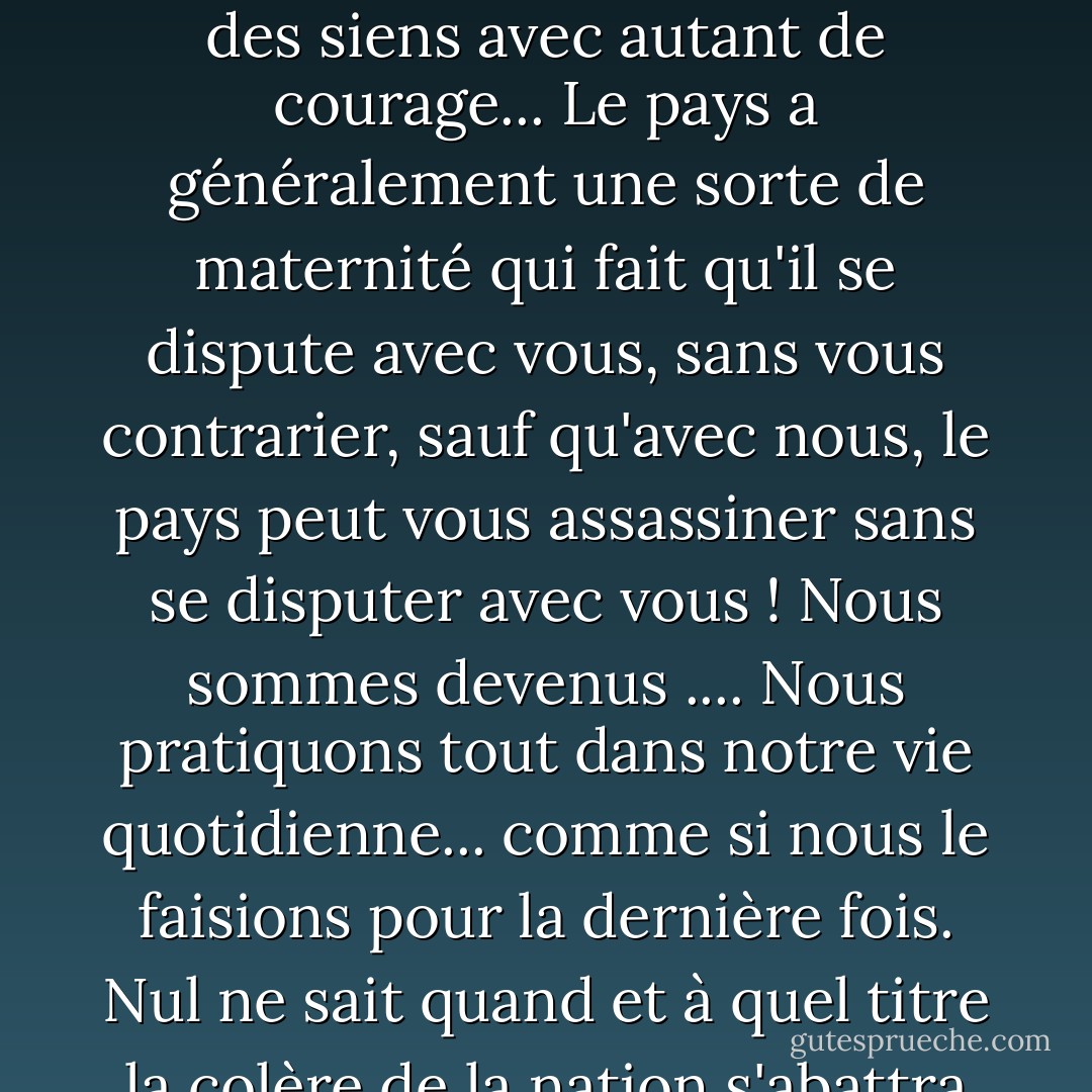 Je ne comprends pas comment un pays peut assassiner l'un des siens avec autant de courage... Le pays a généralement une sorte de maternité qui fait qu'il se dispute avec vous, sans vous contrarier, sauf qu'avec nous, le pays peut vous assassiner sans se disputer avec vous ! Nous sommes devenus .... Nous pratiquons tout dans notre vie quotidienne... comme si nous le faisions pour la dernière fois. Nul ne sait quand et à quel titre la colère de la nation s'abattra sur lui. - أحلام مستغانمي