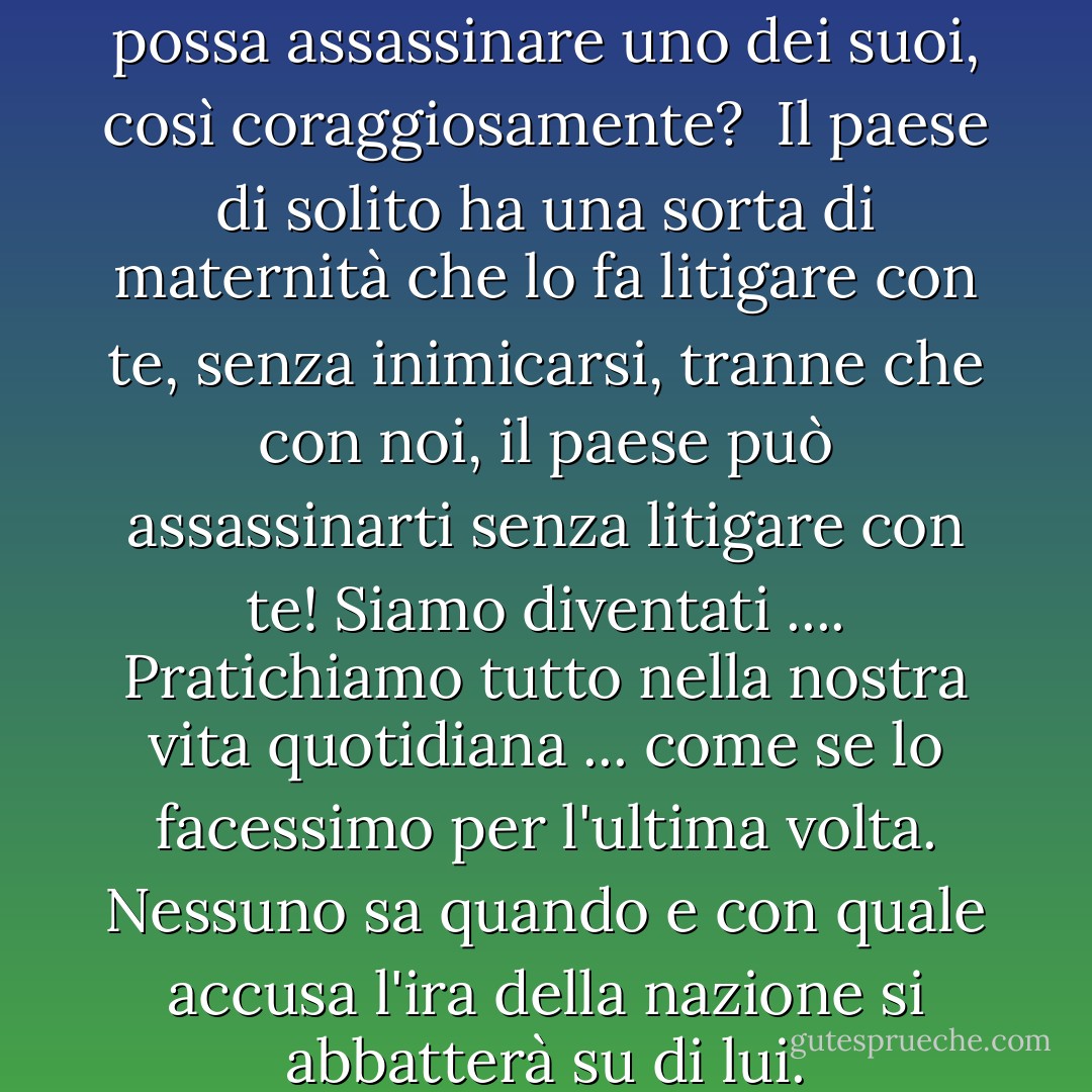 Non capisco come un paese possa assassinare uno dei suoi, così coraggiosamente? <br />Il paese di solito ha una sorta di maternità che lo fa litigare con te, senza inimicarsi, tranne che con noi, il paese può assassinarti senza litigare con te! Siamo diventati .... Pratichiamo tutto nella nostra vita quotidiana ... come se lo facessimo per l'ultima volta. Nessuno sa quando e con quale accusa l'ira della nazione si abbatterà su di lui. - أحلام مستغانمي