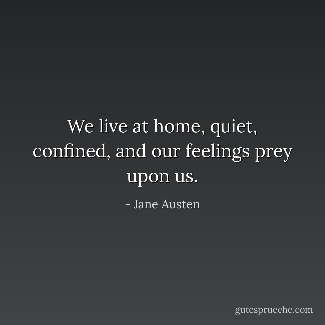 We live at home, quiet, confined, and our feelings prey upon us. - Jane Austen