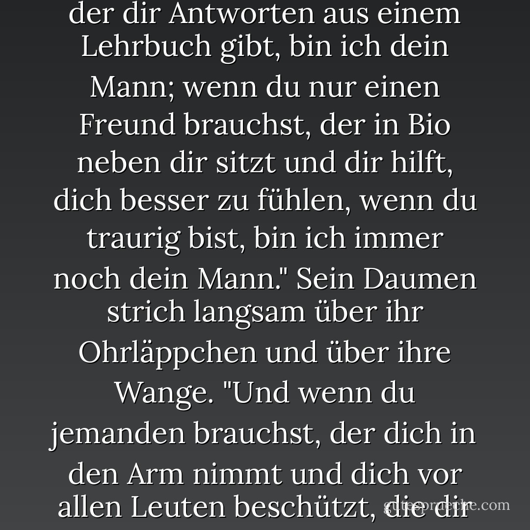 Was immer du brauchst, ich werde es sein. Wenn du einen Naturwissenschaftler brauchst, der dir Antworten aus einem Lehrbuch gibt, bin ich dein Mann; wenn du nur einen Freund brauchst, der in Bio neben dir sitzt und dir hilft, dich besser zu fühlen, wenn du traurig bist, bin ich immer noch dein Mann." Sein Daumen strich langsam über ihr Ohrläppchen und über ihre Wange. "Und wenn du jemanden brauchst, der dich in den Arm nimmt und dich vor allen Leuten beschützt, die dir wehtun wollen, dann bin ich definitiv dein Mann. - Aprilynne Pike<