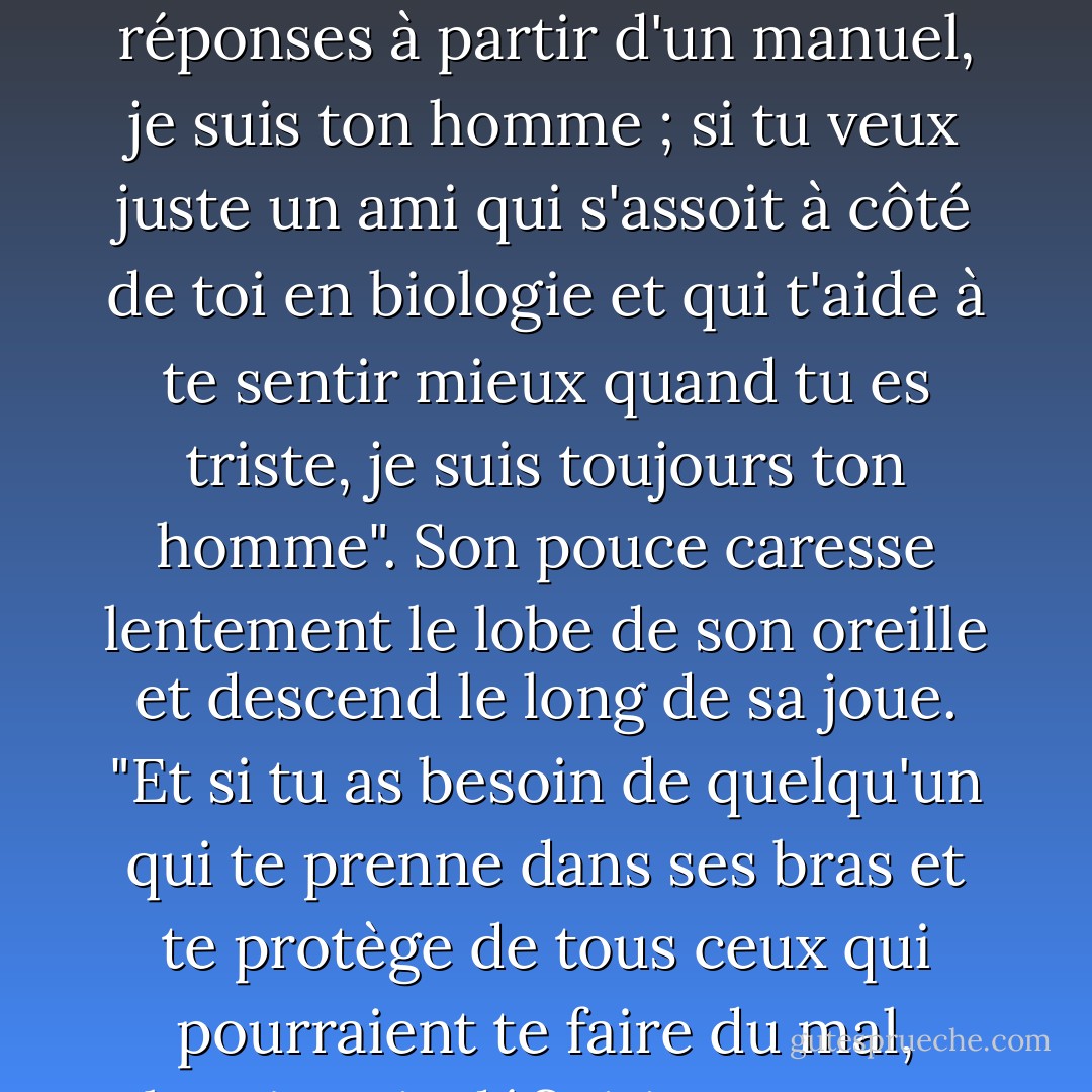 Tout ce dont tu as besoin, je le ferai. Si tu as besoin d'un scientifique qui te donne des réponses à partir d'un manuel, je suis ton homme ; si tu veux juste un ami qui s'assoit à côté de toi en biologie et qui t'aide à te sentir mieux quand tu es triste, je suis toujours ton homme". Son pouce caresse lentement le lobe de son oreille et descend le long de sa joue. "Et si tu as besoin de quelqu'un qui te prenne dans ses bras et te protège de tous ceux qui pourraient te faire du mal, alors je suis définitivement ton homme. - Aprilynne Pike