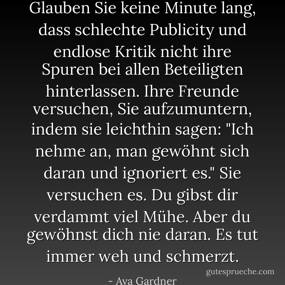 Glauben Sie keine Minute lang, dass schlechte Publicity und endlose Kritik nicht ihre Spuren bei allen Beteiligten hinterlassen. Ihre Freunde versuchen, Sie aufzumuntern, indem sie leichthin sagen: "Ich nehme an, man gewöhnt sich daran und ignoriert es." Sie versuchen es. Du gibst dir verdammt viel Mühe. Aber du gewöhnst dich nie daran. Es tut immer weh und schmerzt. - Ava Gardner<