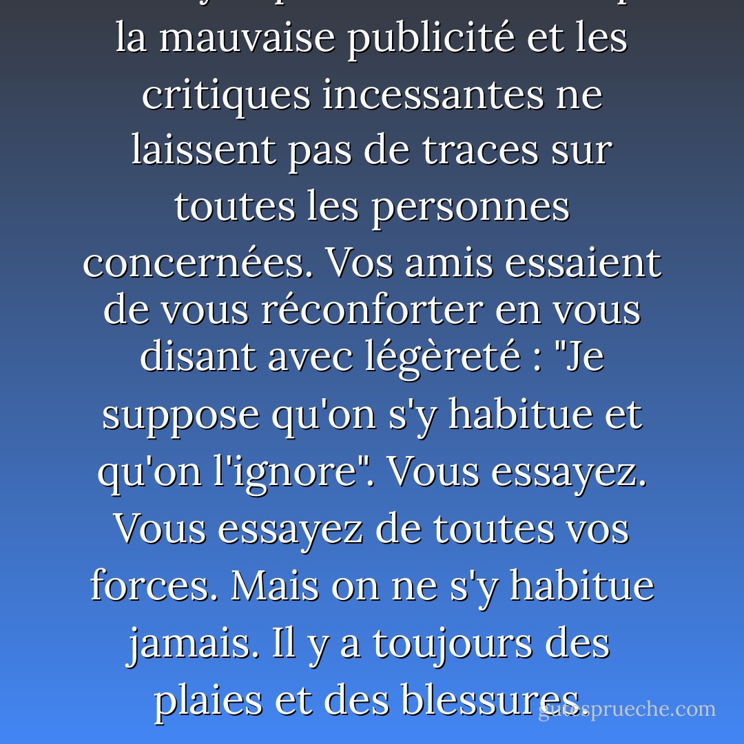 Ne croyez pas une seconde que la mauvaise publicité et les critiques incessantes ne laissent pas de traces sur toutes les personnes concernées. Vos amis essaient de vous réconforter en vous disant avec légèreté : "Je suppose qu'on s'y habitue et qu'on l'ignore". Vous essayez. Vous essayez de toutes vos forces. Mais on ne s'y habitue jamais. Il y a toujours des plaies et des blessures. - Ava Gardner