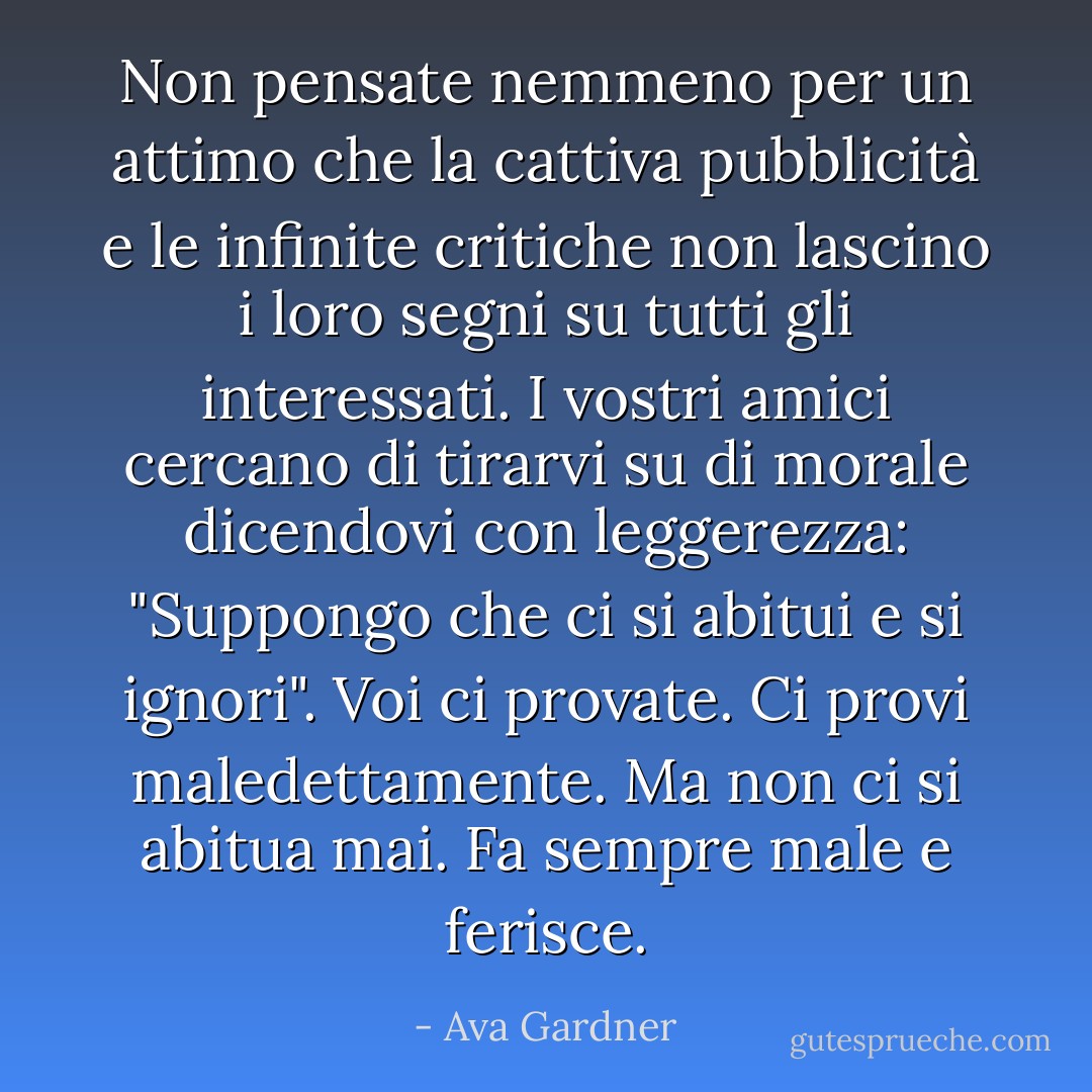 Non pensate nemmeno per un attimo che la cattiva pubblicità e le infinite critiche non lascino i loro segni su tutti gli interessati. I vostri amici cercano di tirarvi su di morale dicendovi con leggerezza: "Suppongo che ci si abitui e si ignori". Voi ci provate. Ci provi maledettamente. Ma non ci si abitua mai. Fa sempre male e ferisce. - Ava Gardner