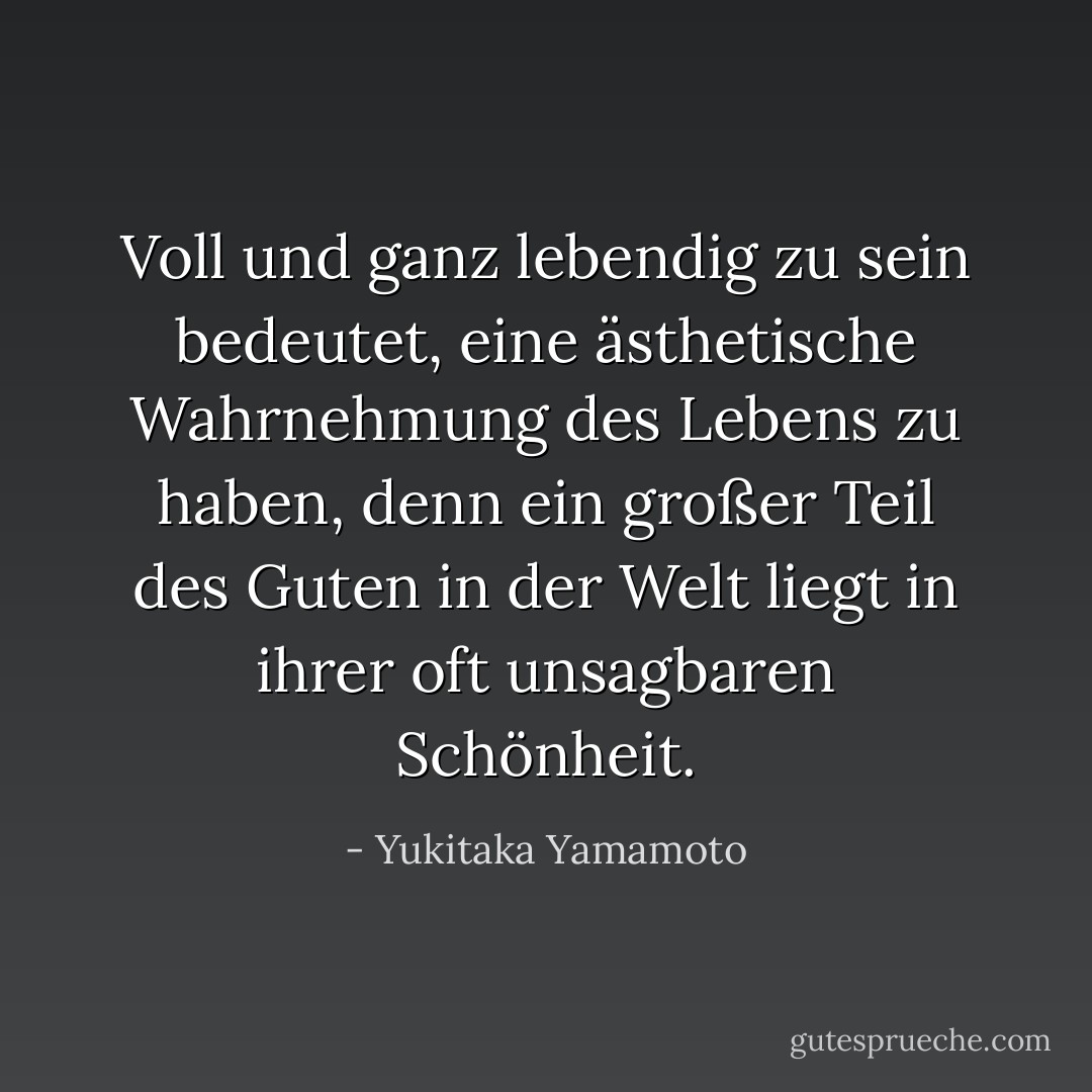 Voll und ganz lebendig zu sein bedeutet, eine ästhetische Wahrnehmung des Lebens zu haben, denn ein großer Teil des Guten in der Welt liegt in ihrer oft unsagbaren Schönheit. - Yukitaka Yamamoto<