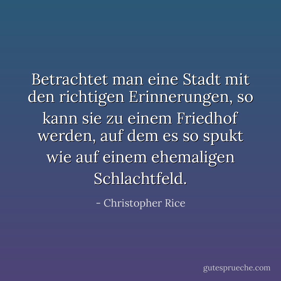 Betrachtet man eine Stadt mit den richtigen Erinnerungen, so kann sie zu einem Friedhof werden, auf dem es so spukt wie auf einem ehemaligen Schlachtfeld. - Christopher Rice<