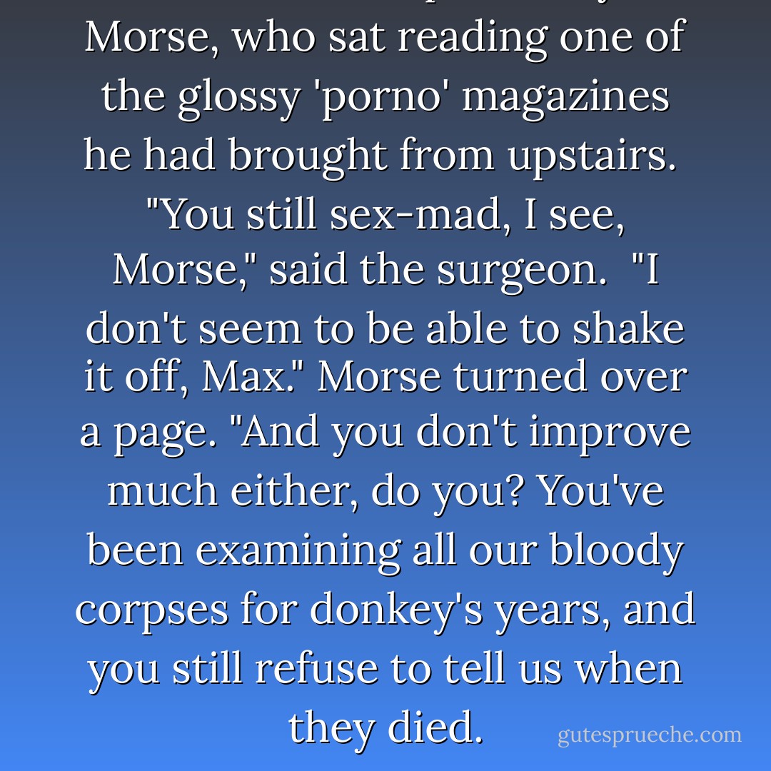 Walters looked quizzically at Morse, who sat reading one of the glossy 'porno' magazines he had brought from upstairs.<br /><br />"You still sex-mad, I see, Morse," said the surgeon.<br /><br />"I don't seem to be able to shake it off, Max." Morse turned over a page. "And you don't improve much either, do you? You've been examining all our bloody corpses for donkey's years, and you still refuse to tell us when they died. - Colin Dexter