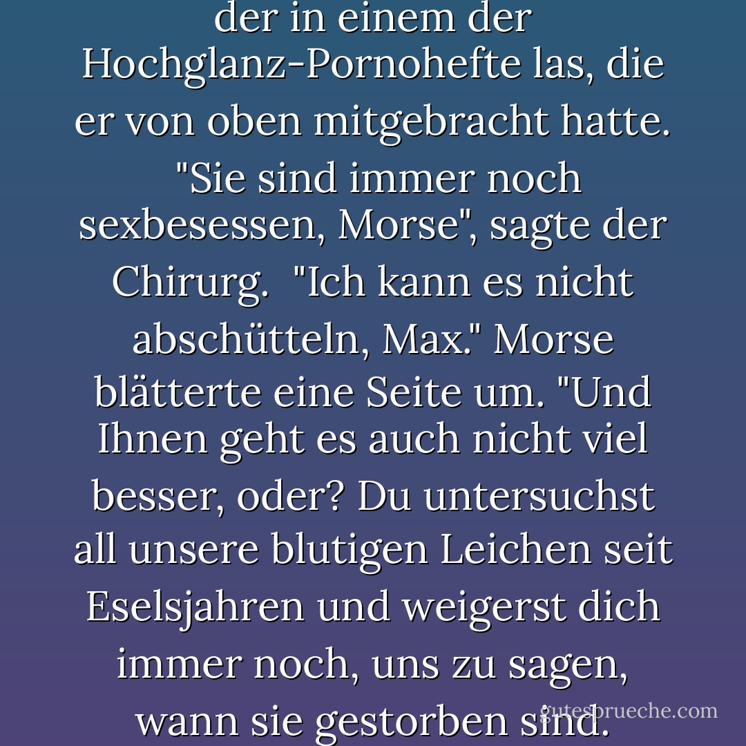 Walters sah Morse fragend an, der in einem der Hochglanz-Pornohefte las, die er von oben mitgebracht hatte.<br /><br />"Sie sind immer noch sexbesessen, Morse", sagte der Chirurg.<br /><br />"Ich kann es nicht abschütteln, Max." Morse blätterte eine Seite um. "Und Ihnen geht es auch nicht viel besser, oder? Du untersuchst all unsere blutigen Leichen seit Eselsjahren und weigerst dich immer noch, uns zu sagen, wann sie gestorben sind. - Colin Dexter<