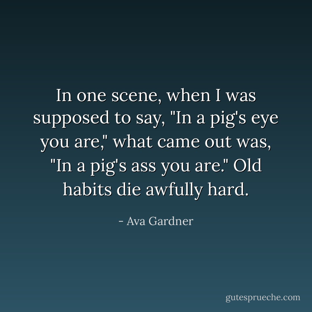 In one scene, when I was supposed to say, "In a pig's eye you are," what came out was, "In a pig's ass you are." Old habits die awfully hard. - Ava Gardner