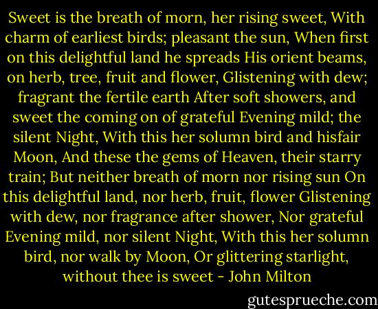 Sweet is the breath of morn, her rising sweet,<br />With charm of earliest birds; pleasant the sun,<br />When first on this delightful land he spreads<br />His orient beams, on herb, tree, fruit and flower,<br />Glistening with dew; fragrant the fertile earth<br />After soft showers, and sweet the coming on<br />of grateful Evening mild; the silent Night,<br />With this her solumn bird and hisfair Moon,<br />And these the gems of Heaven, their starry train;<br />But neither breath of morn nor rising sun<br />On this delightful land, nor herb, fruit, flower<br />Glistening with dew, nor fragrance after shower,<br />Nor grateful Evening mild, nor silent Night,<br />With this her solumn bird, nor walk by Moon,<br />Or glittering starlight, without thee is sweet - John Milton