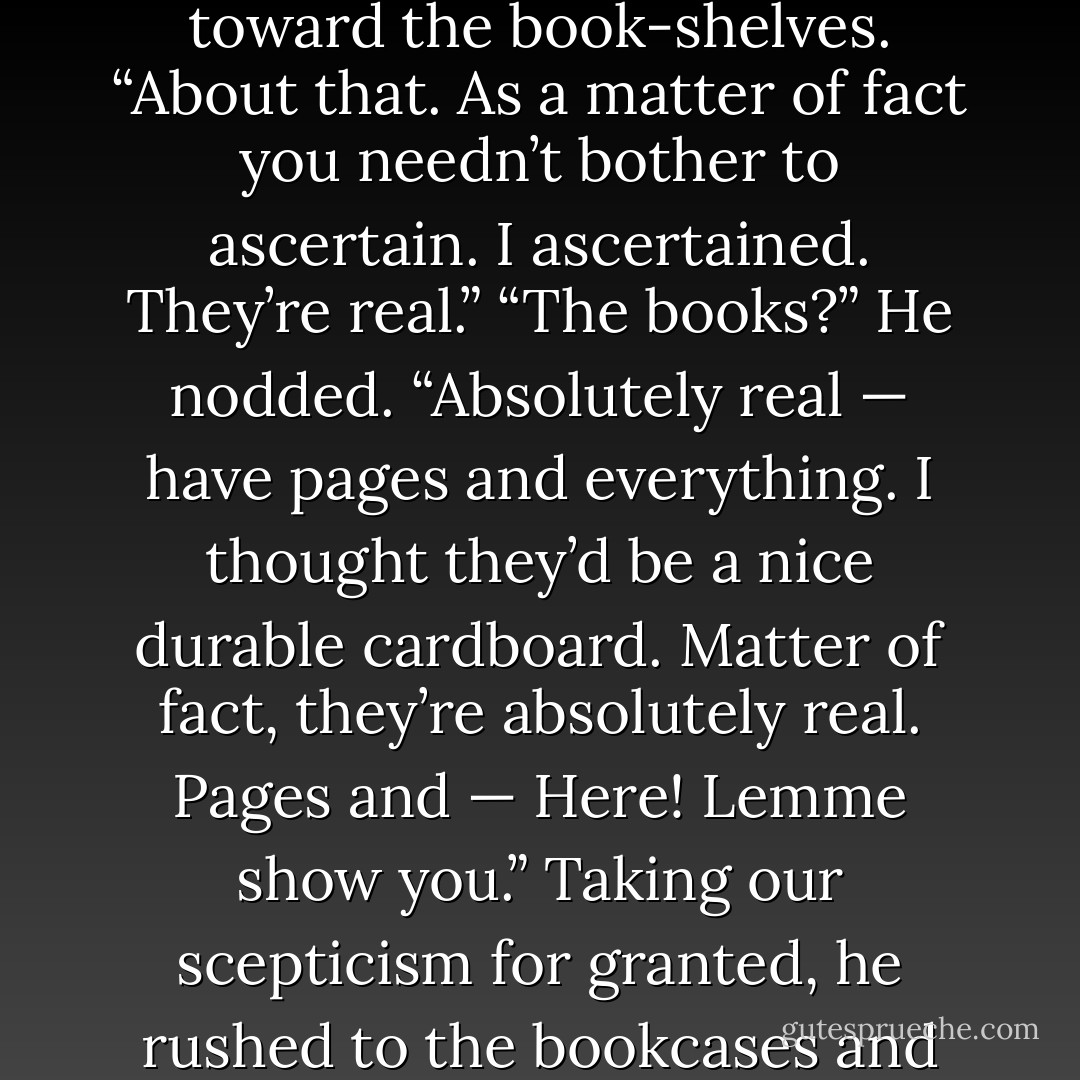 A stout, middle-aged man, with enormous owl-eyed spectacles, was sitting somewhat drunk on the edge of a great table, staring with unsteady concentration at the shelves of books. As we entered he wheeled excitedly around and examined Jordan from head to foot.<br />“What do you think?” he demanded impetuously.<br />“About what?”<br />He waved his hand toward the book-shelves.<br />“About that. As a matter of fact you needn’t bother to ascertain. I ascertained. They’re real.”<br />“The books?”<br />He nodded.<br />“Absolutely real — have pages and everything. I thought they’d be a nice durable cardboard. Matter of fact, they’re absolutely real. Pages and — Here! Lemme show you.”<br />Taking our scepticism for granted, he rushed to the bookcases and returned with Volume One of the “Stoddard Lectures.”<br />“See!” he cried triumphantly. “It’s a bona-fide piece of printed matter. It fooled me. This fella’s a regular Belasco. It’s a triumph. What thoroughness! What realism! Knew when to stop, too — didn’t cut the pages. But what do you want? What do you expect? - F. Scott Fitzgerald