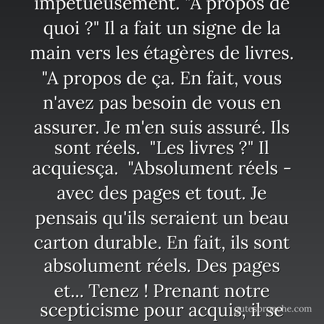 Un homme corpulent, d'âge moyen, avec d'énormes lunettes de hibou, était assis, un peu ivre, sur le bord d'une grande table, fixant avec une concentration instable les étagères de livres. Lorsque nous sommes entrés, il s'est retourné avec excitation et a examiné Jordan de la tête aux pieds.<br />"Qu'en pensez-vous ?" a-t-il demandé impétueusement.<br />"A propos de quoi ?"<br />Il a fait un signe de la main vers les étagères de livres.<br />"A propos de ça. En fait, vous n'avez pas besoin de vous en assurer. Je m'en suis assuré. Ils sont réels. <br />"Les livres ?"<br />Il acquiesça. <br />"Absolument réels - avec des pages et tout. Je pensais qu'ils seraient un beau carton durable. En fait, ils sont absolument réels. Des pages et... Tenez ! Prenant notre scepticisme pour acquis, il se précipita vers les bibliothèques et revint avec le premier volume des "Conférences Stoddard". "C'est un véritable imprimé. Il m'a trompé. Ce type est un vrai Belasco. C'est un triomphe. Quelle minutie ! Quel réalisme ! Il a su s'arrêter, aussi - il n'a pas coupé les pages. Mais que voulez-vous ? Qu'attendez-vous ? - F. Scott Fitzgerald