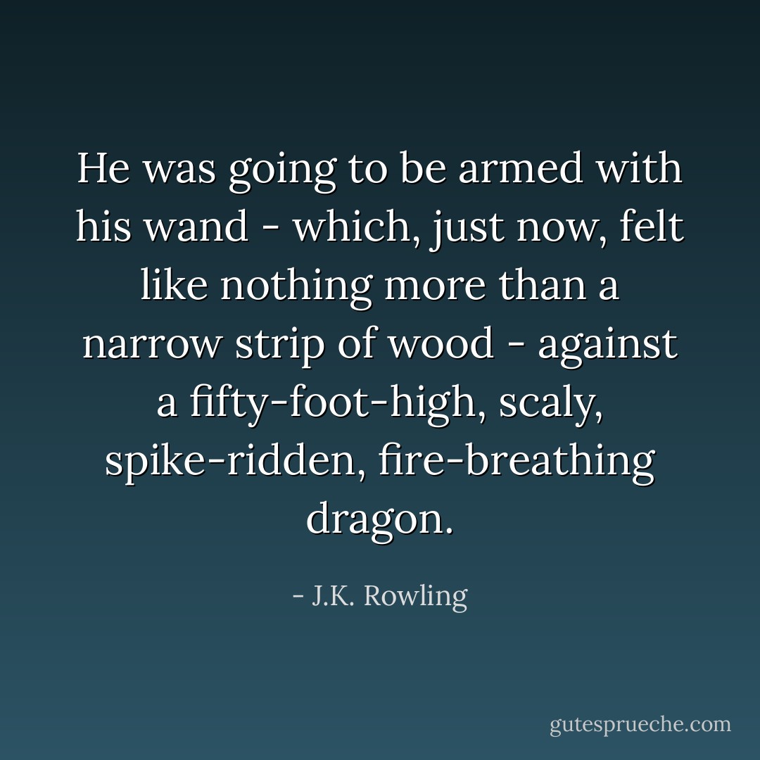 He was going to be armed with his wand - which, just now, felt like nothing more than a narrow strip of wood - against a fifty-foot-high, scaly, spike-ridden, fire-breathing dragon. - J.K. Rowling